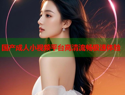 国产成人小视频平台高清流畅极速体验