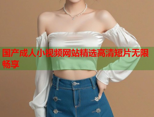 国产成人小视频网站精选高清短片无限畅享  第2张