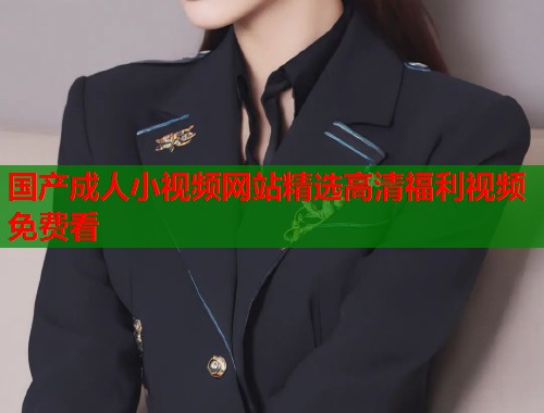 国产成人小视频网站精选高清福利视频免费看