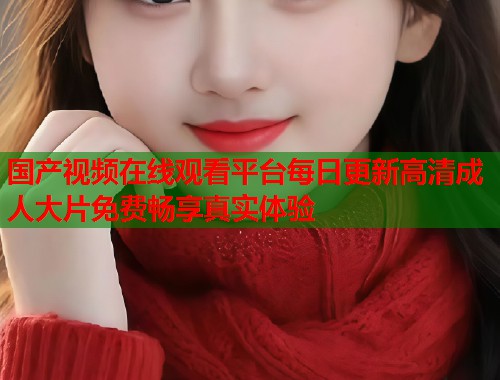 国产视频在线观看平台每日更新高清成人大片免费畅享真实体验