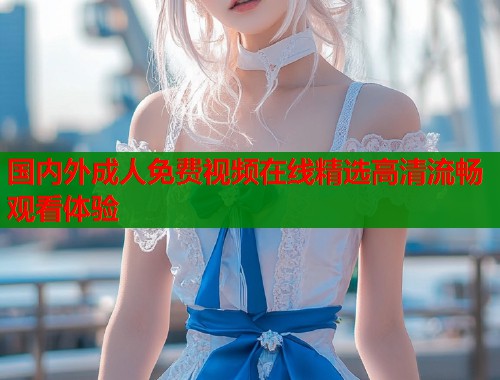 国内外成人免费视频在线精选高清流畅观看体验