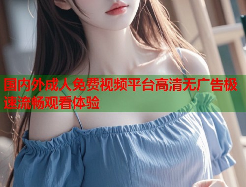 国内外成人免费视频平台高清无广告极速流畅观看体验