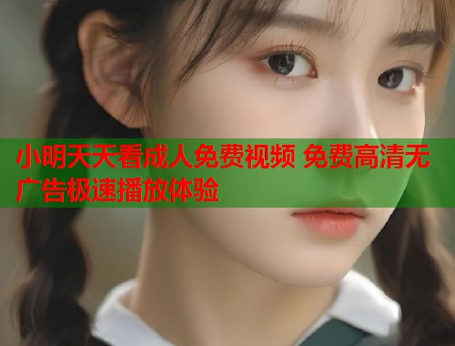 小明天天看成人免费视频 免费高清无广告极速播放体验