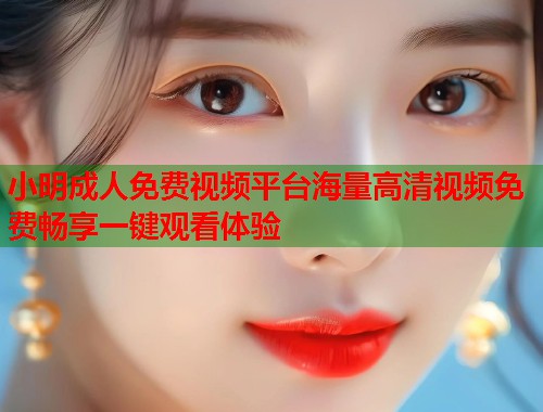小明成人免费视频平台海量高清视频免费畅享一键观看体验