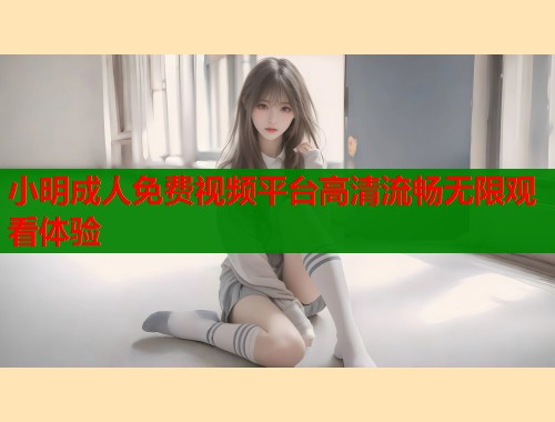 小明成人免费视频平台高清流畅无限观看体验