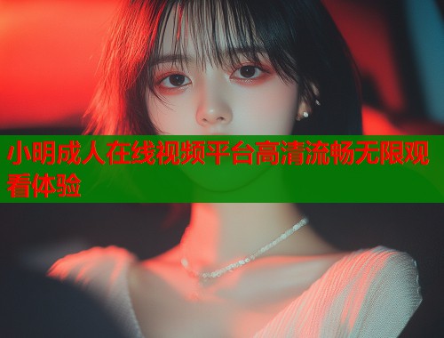 小明成人在线视频平台高清流畅无限观看体验