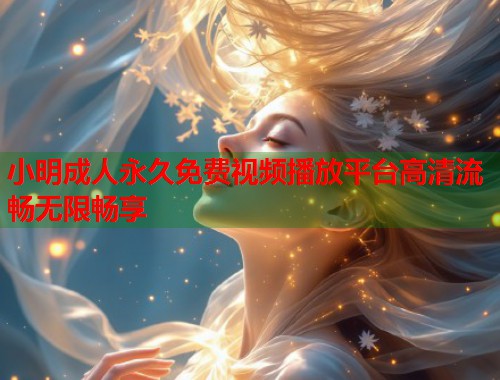 小明成人永久免费视频播放平台高清流畅无限畅享