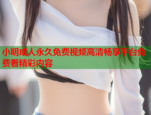 小明成人永久免费视频高清畅享平台免费看精彩内容