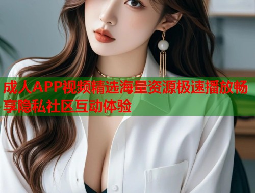 成人APP视频精选海量资源极速播放畅享隐私社区互动体验