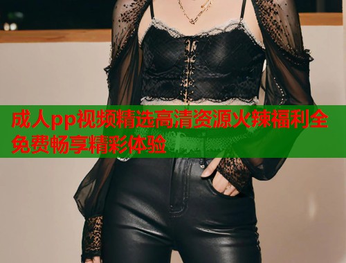 成人pp视频精选高清资源火辣福利全免费畅享精彩体验