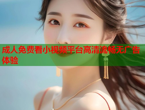 成人免费看小视频平台高清流畅无广告体验