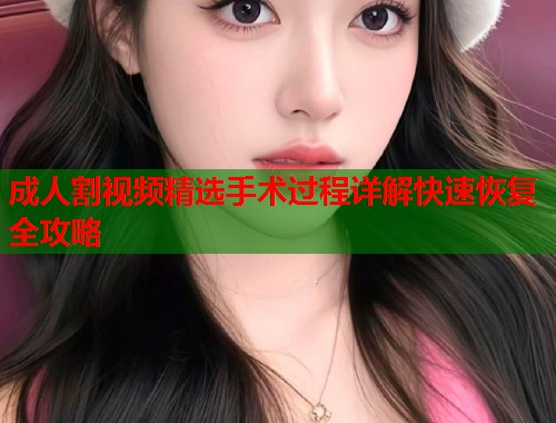 成人割视频精选手术过程详解快速恢复全攻略