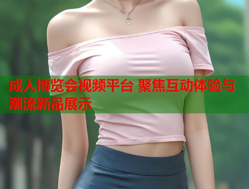 成人博览会视频平台 聚焦互动体验与潮流新品展示