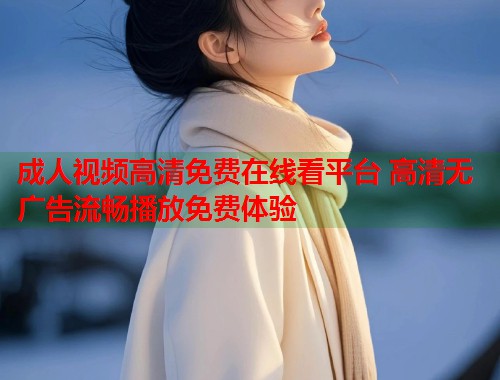 成人视频高清免费在线看平台 高清无广告流畅播放免费体验  第1张