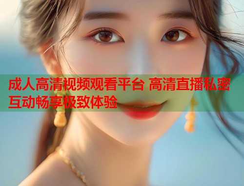 成人高清视频观看平台 高清直播私密互动畅享极致体验  第1张