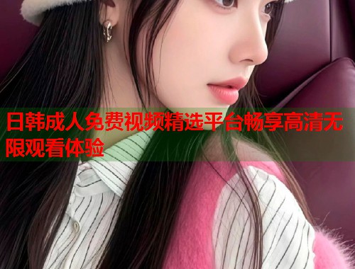 日韩成人免费视频精选平台畅享高清无限观看体验