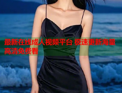 最新在线成人视频平台 极速更新海量高清免费看
