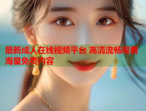 最新成人在线视频平台 高清流畅观看海量免费内容