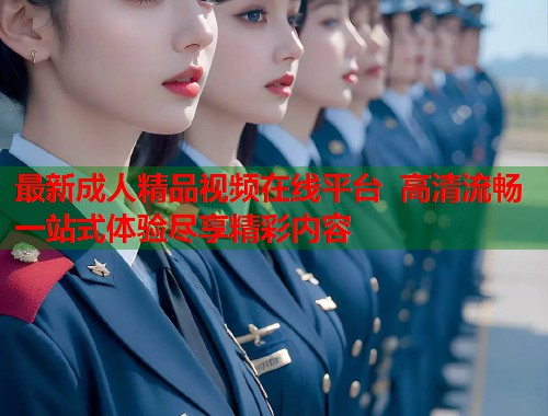 最新成人精品视频在线平台  高清流畅一站式体验尽享精彩内容