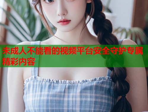 未成人不能看的视频平台安全守护专属精彩内容