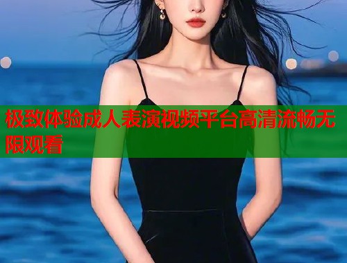 极致体验成人表演视频平台高清流畅无限观看  第2张
