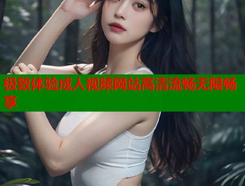极致体验成人视频网站高清流畅无限畅享