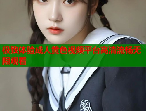 极致体验成人黄色视频平台高清流畅无限观看