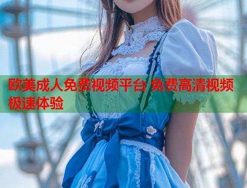 欧美成人免费视频平台 免费高清视频极速体验