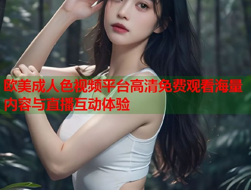 欧美成人色视频平台高清免费观看海量内容与直播互动体验