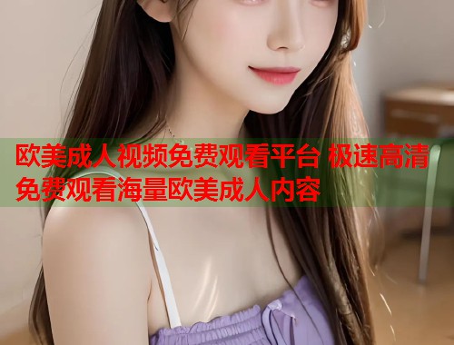 欧美成人视频免费观看平台 极速高清免费观看海量欧美成人内容