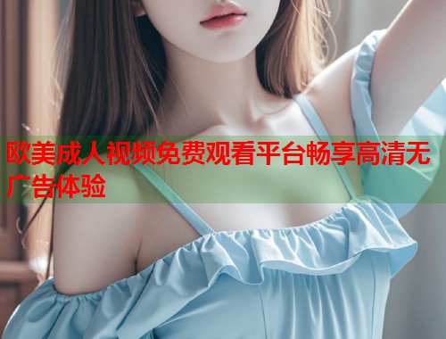 欧美成人视频免费观看平台畅享高清无广告体验