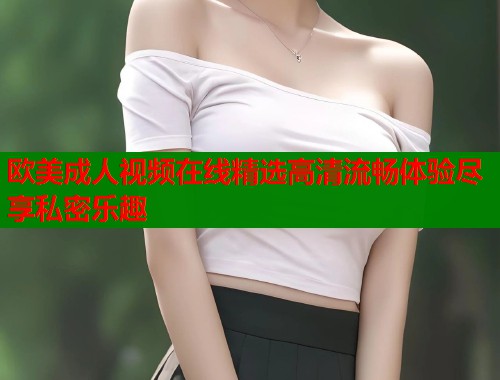 欧美成人视频在线精选高清流畅体验尽享私密乐趣