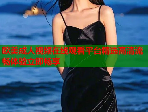 欧美成人视频在线观看平台精选高清流畅体验立即畅享