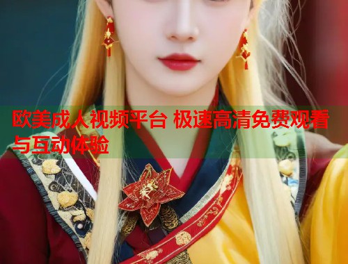 欧美成人视频平台 极速高清免费观看与互动体验