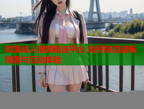 欧美成人视频精选平台 免费高清流畅观看与互动体验