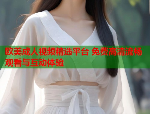 欧美成人视频精选平台 免费高清流畅观看与互动体验  第2张