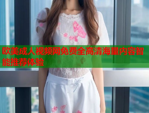 欧美成人视频网免费全高清海量内容智能推荐体验