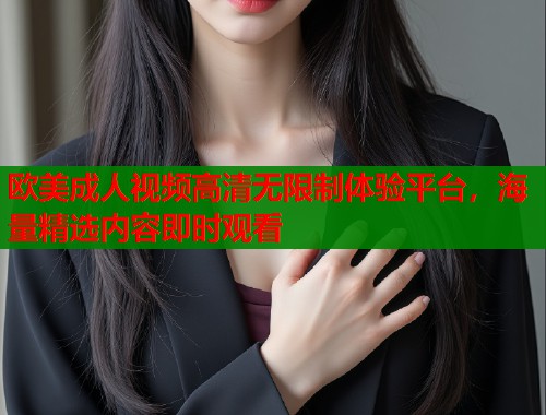 欧美成人视频高清无限制体验平台，海量精选内容即时观看