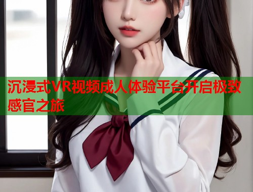 沉浸式VR视频成人体验平台开启极致感官之旅