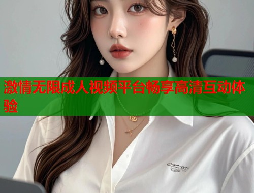 激情无限成人视频平台畅享高清互动体验