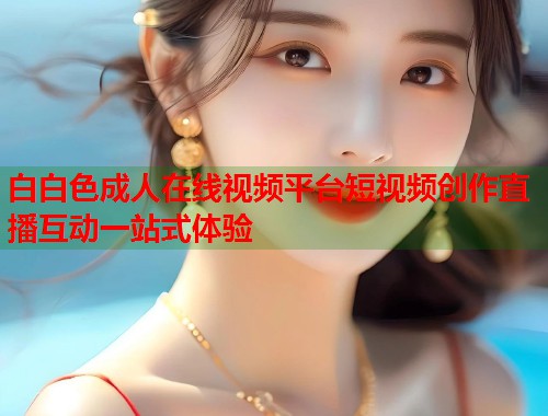 白白色成人在线视频平台短视频创作直播互动一站式体验