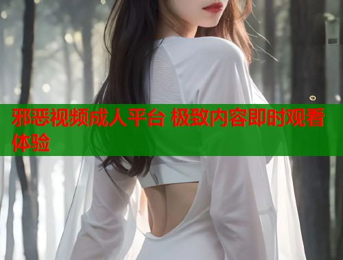 邪恶视频成人平台 极致内容即时观看体验