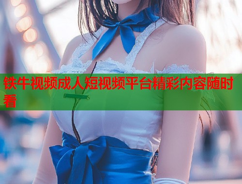 铁牛视频成人短视频平台精彩内容随时看  第2张