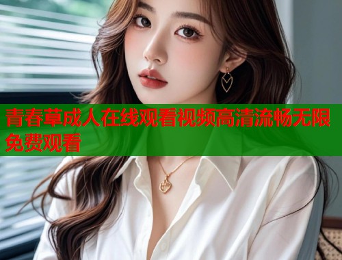 青春草成人在线观看视频高清流畅无限免费观看