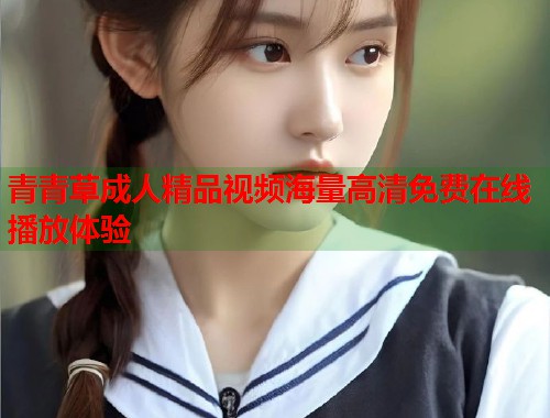 青青草成人精品视频海量高清免费在线播放体验  第1张