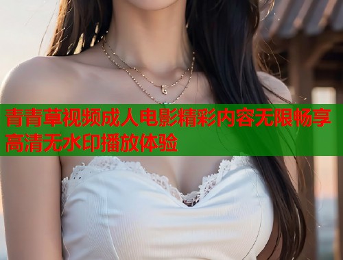 青青草视频成人电影精彩内容无限畅享高清无水印播放体验