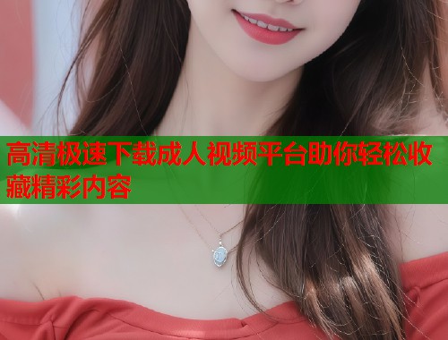 高清极速下载成人视频平台助你轻松收藏精彩内容