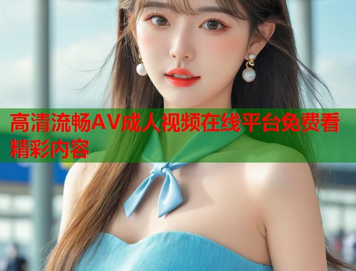 高清流畅AV成人视频在线平台免费看精彩内容