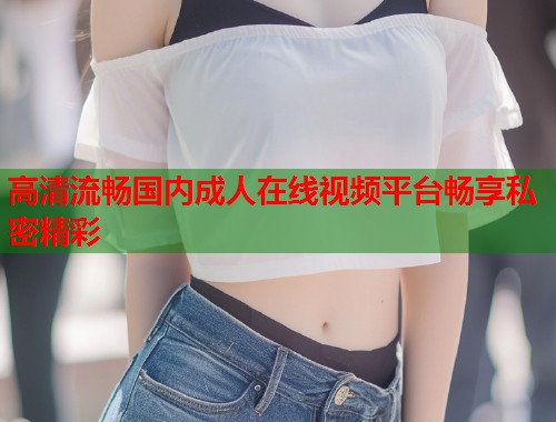 高清流畅国内成人在线视频平台畅享私密精彩