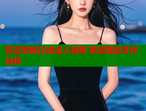 高清流畅在线成人视频 极速播放多样选择